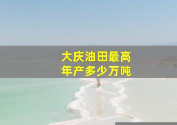 大庆油田最高年产多少万吨