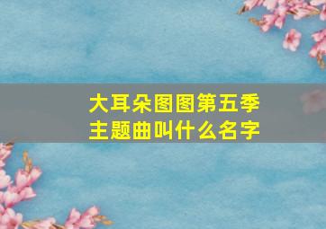 大耳朵图图第五季主题曲叫什么名字