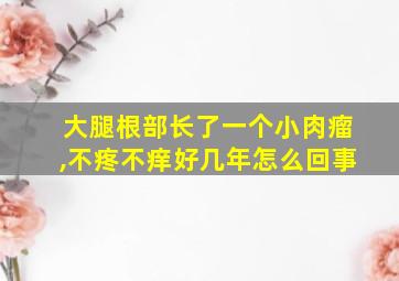 大腿根部长了一个小肉瘤,不疼不痒好几年怎么回事