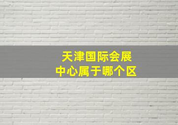 天津国际会展中心属于哪个区