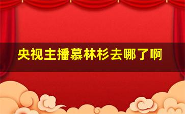 央视主播慕林杉去哪了啊