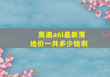 奥迪a6l最新落地价一共多少钱啊