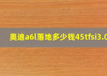 奥迪a6l落地多少钱45tfsi3.0