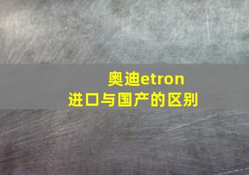 奥迪etron进口与国产的区别