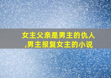 女主父亲是男主的仇人,男主报复女主的小说