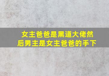 女主爸爸是黑道大佬然后男主是女主爸爸的手下