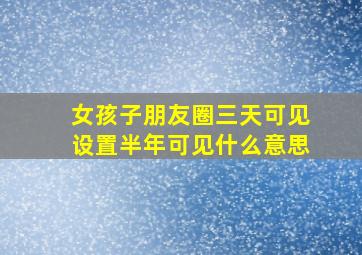 女孩子朋友圈三天可见设置半年可见什么意思