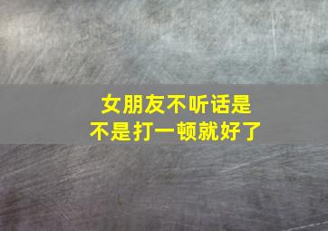 女朋友不听话是不是打一顿就好了