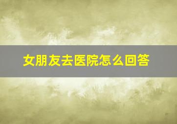 女朋友去医院怎么回答