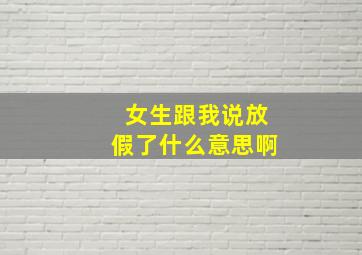 女生跟我说放假了什么意思啊