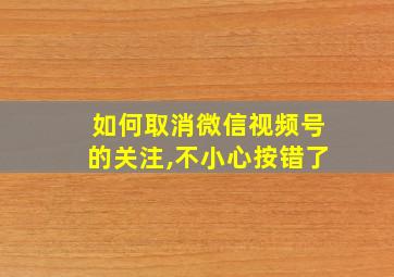 如何取消微信视频号的关注,不小心按错了