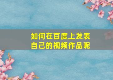 如何在百度上发表自己的视频作品呢