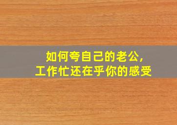 如何夸自己的老公,工作忙还在乎你的感受