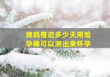 姨妈推迟多少天用验孕棒可以测出来怀孕