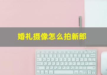 婚礼摄像怎么拍新郎