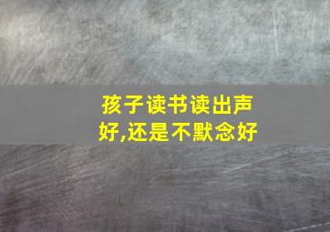 孩子读书读出声好,还是不默念好