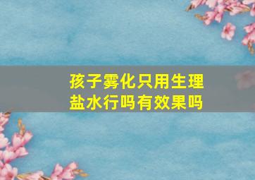 孩子雾化只用生理盐水行吗有效果吗