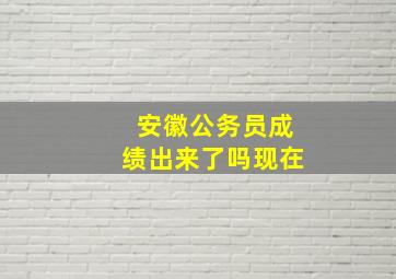 安徽公务员成绩出来了吗现在