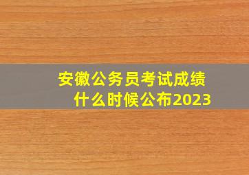 安徽公务员考试成绩什么时候公布2023