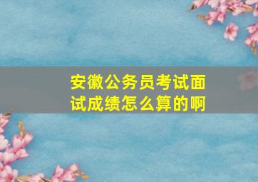 安徽公务员考试面试成绩怎么算的啊