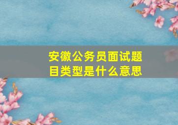 安徽公务员面试题目类型是什么意思