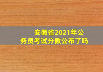 安徽省2021年公务员考试分数公布了吗