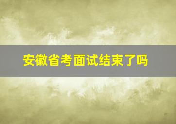 安徽省考面试结束了吗