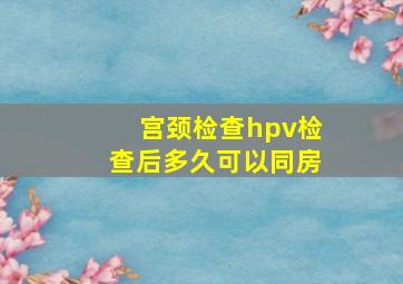 宫颈检查hpv检查后多久可以同房