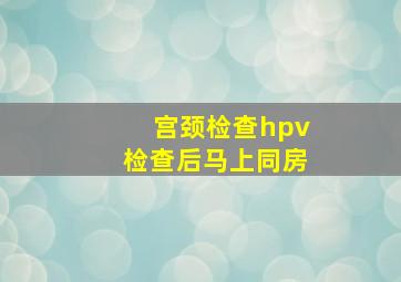 宫颈检查hpv检查后马上同房