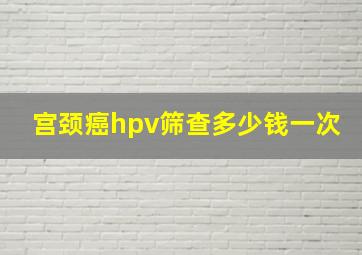 宫颈癌hpv筛查多少钱一次