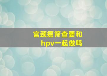 宫颈癌筛查要和hpv一起做吗