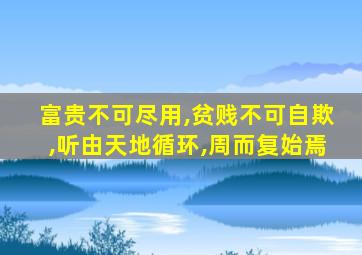 富贵不可尽用,贫贱不可自欺,听由天地循环,周而复始焉