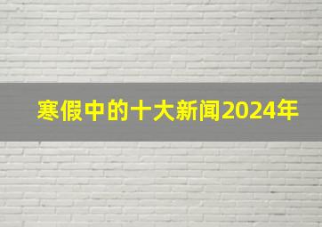 寒假中的十大新闻2024年