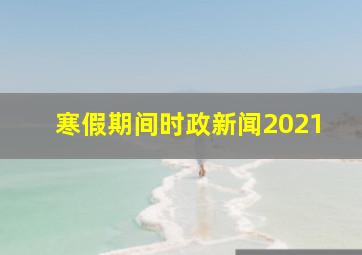 寒假期间时政新闻2021