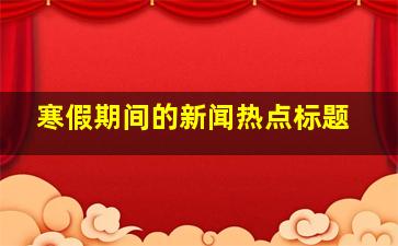 寒假期间的新闻热点标题