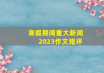 寒假期间重大新闻2023作文短评