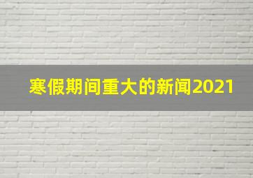 寒假期间重大的新闻2021