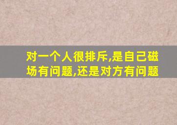 对一个人很排斥,是自己磁场有问题,还是对方有问题