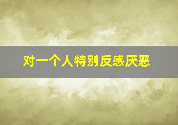 对一个人特别反感厌恶