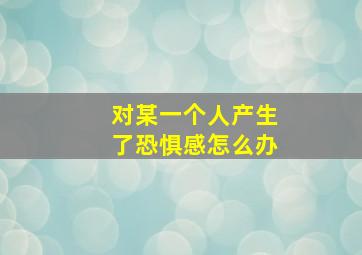 对某一个人产生了恐惧感怎么办