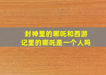 封神里的哪吒和西游记里的哪吒是一个人吗