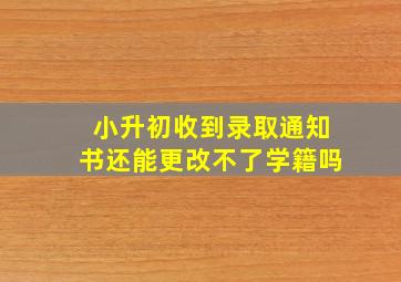 小升初收到录取通知书还能更改不了学籍吗