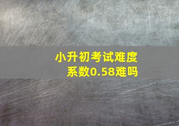 小升初考试难度系数0.58难吗