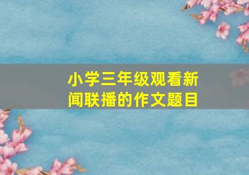 小学三年级观看新闻联播的作文题目