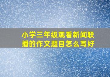 小学三年级观看新闻联播的作文题目怎么写好