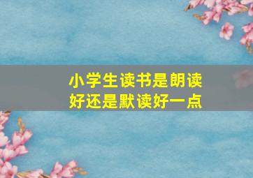 小学生读书是朗读好还是默读好一点