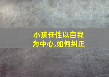 小孩任性以自我为中心,如何纠正