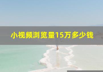 小视频浏览量15万多少钱