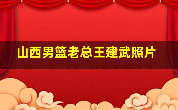 山西男篮老总王建武照片