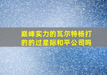 巅峰实力的瓦尔特杨打的的过星际和平公司吗